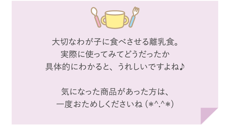 大切なわが子に食べさせる離乳食。実際に使ってみてどうだったか具体的にわかると、うれしいですよね♪