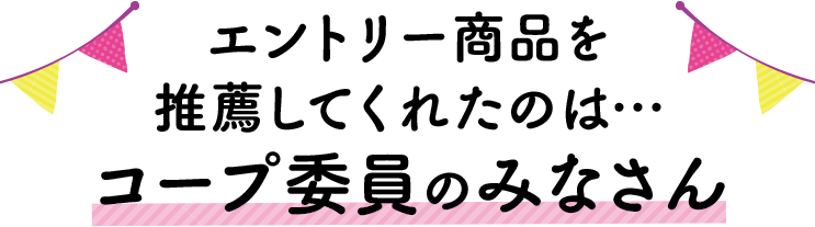 エントリー商品を推薦してくれたのは…コープ委員のみなさん