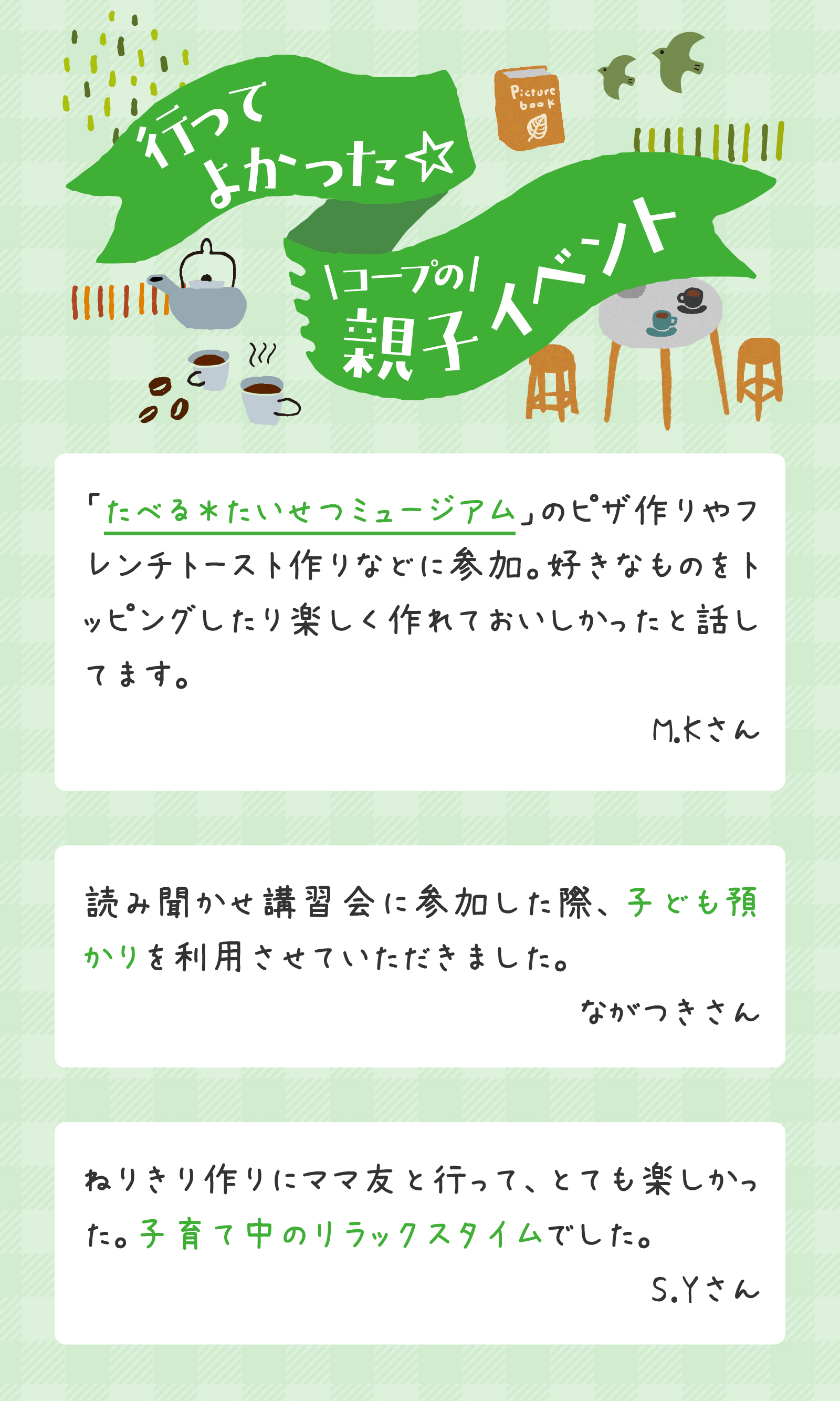 行ってよかった☆コープの親子イベント「たべる＊たいせつミュージアム」のピザ作りやフレンチトースト作りなどに参加。好きなものをトッピングしたり楽しく作れておいしかったと話してます。M.Kさん。読み聞かせ講習会に参加した際、子ども預かりを利用させていただきました。ながつきさん。ねりきり作りにママ友と行って、とても楽しかった。子育て中のリラックスタイムでした。S.Yさん
