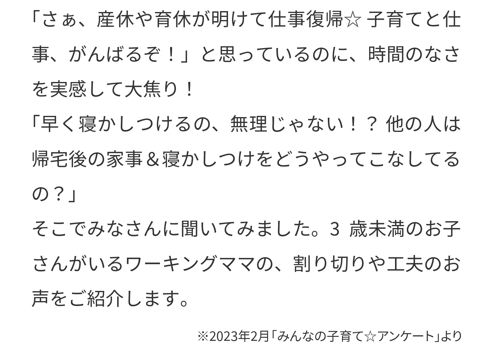 「さあ、産休や育休が明けて仕事復帰★子育てと仕事、がんばるぞ！」と思っているのに、時間のなさを実感して大焦り！
「早く寝かしつけるの、無理じゃない！？他の人は帰宅後の家事＆寝かしつけをどうやってこなしてる
の？」
そこでみなさんに聞いてみました。3歳未満のお子さんがいるワーキングママの、割り切りや工夫のお声をご紹介します。