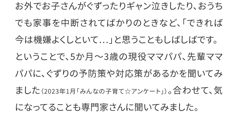  お外でお子さんがぐずったりギャン泣きしたり、おうちでも家事を中断されてばかりのときなど、「できれば今は機嫌よくしといて…」と思うこともしばしばです。ということで、5か月～3歳の現役ママパパ、先輩ママパパに、ぐずりの予防策や対応策があるかを聞いてみました（2023年1月「みんなの子育て☆アンケート」）。合わせて、気になってることも専門家さんに聞いてみました。
