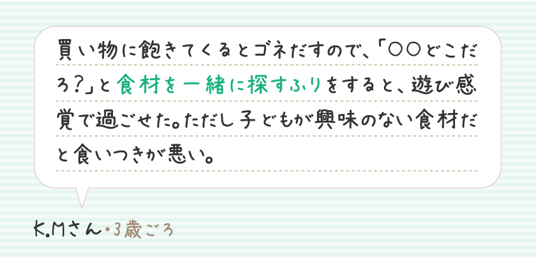 買い物に飽きてくるとゴネだすので、「○○どこだろ？」と食材を一緒に探すふりをすると、遊び感覚で過ごせた。ただし子どもが興味のない食材だと食いつきが悪い。K.Mさん（3歳ごろ）