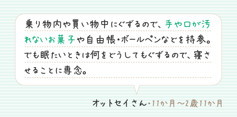 乗り物内や買い物中にぐずるので、手や口が汚れないお菓子や自由帳・ボールペンなどを持参。でも眠たいときは何をどうしてもぐずるので、寝させることに専念。
オットセイさん（11か月～2歳11か月）
