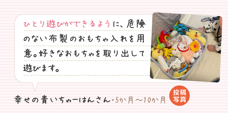 ひとり遊びができるように、危険のない布製のおもちゃ入れを用意。好きなおもちゃを取り出して遊びます。幸せの青いちゃーはんさん（5か月～10か月）