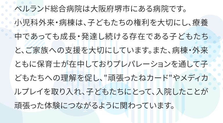 ベルランド総合病院は大阪府堺市にある病院です。
小児科外来・病棟は、子どもたちの権利を大切にし、療養中であっても成長・発達し続ける存在である子どもたちと、ご家族への支援を大切にしています。また、病棟・外来ともに保育士が在中しておりプレパレーションを通して子どもたちへの理解を促し、頑張ったねカードやメディカルプレイを取り入れ、子どもたちにとって、入院したことが頑張った体験につながるように関わっています。