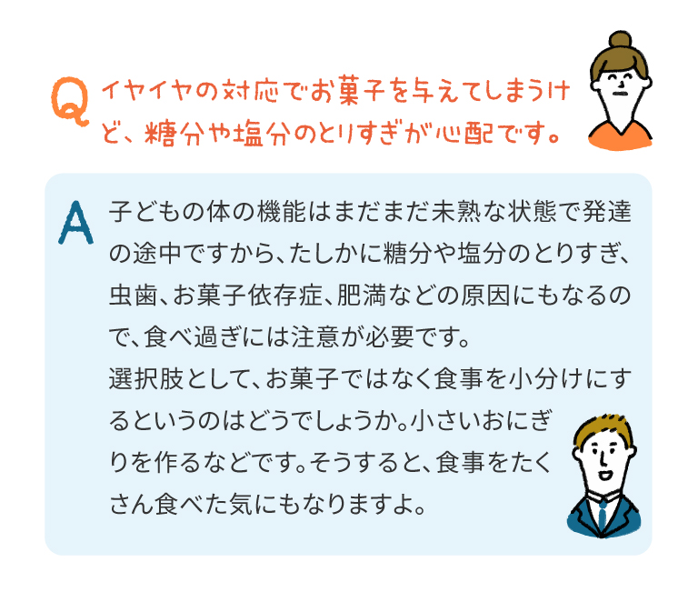 子どもの体の機能はまだまだ未熟な状態で発達の途中ですから、たしかに糖分や塩分のとりすぎ、虫歯、お菓子依存症、肥満などの原因にもなるので、食べ過ぎには注意が必要です。
選択肢として、お菓子ではなく食事を小分けにするというのはどうでしょうか。小さいおにぎりを作るなどです。そうすると、食事をたくさん食べた気にもなりますよ。
