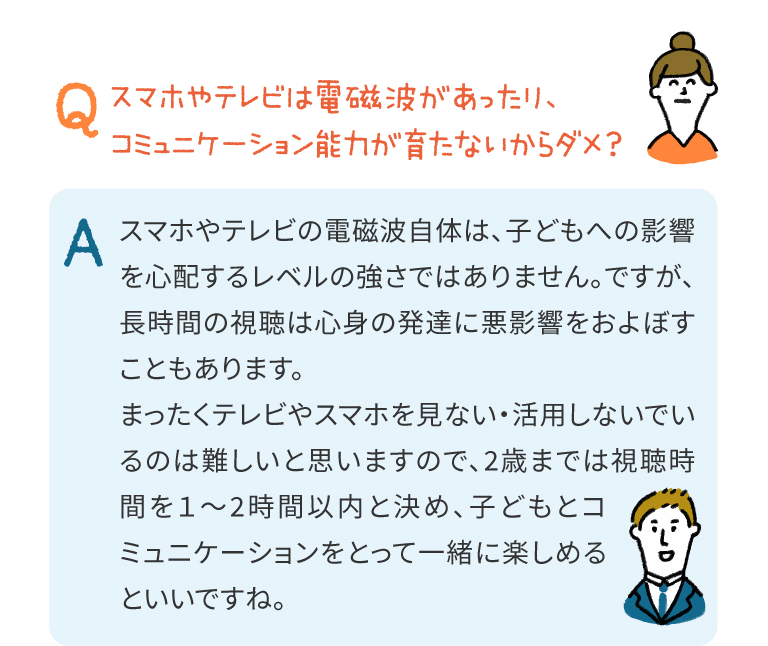 スマホやテレビの電磁波自体は、子どもへの影響を心配するレベルの強さではありません。ですが、長時間の視聴は心身の発達に悪影響をおよぼすこともあります。
まったくテレビやスマホを見ない・活用しないでいるのは難しいと思いますので、2歳までは視聴時間を1～2時間以内と決め、子どもとコミュニケーションをとって一緒に楽しめるといいですね。
