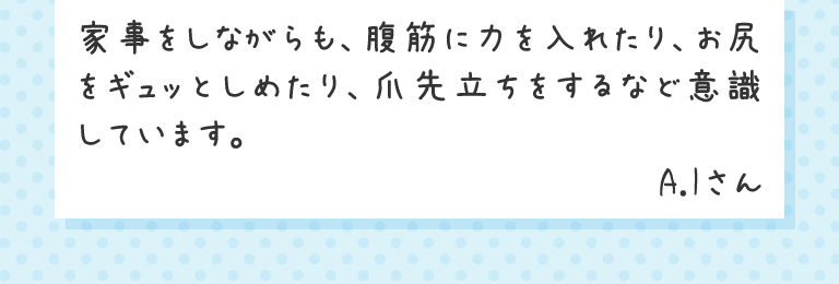 家事をしながらも、腹筋に力を入れたり、お尻をギュッとしめたり、爪先立ちをするなど意識しています。A.Iさん
