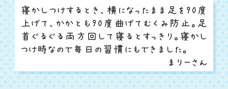 寝かしつけするとき、横になったまま足を90度上げて、かかとも90度曲げてむくみ防止。足首ぐるぐる両方回して寝るとすっきり。寝かしつけ時なので毎日の習慣にもできました。まりーさん