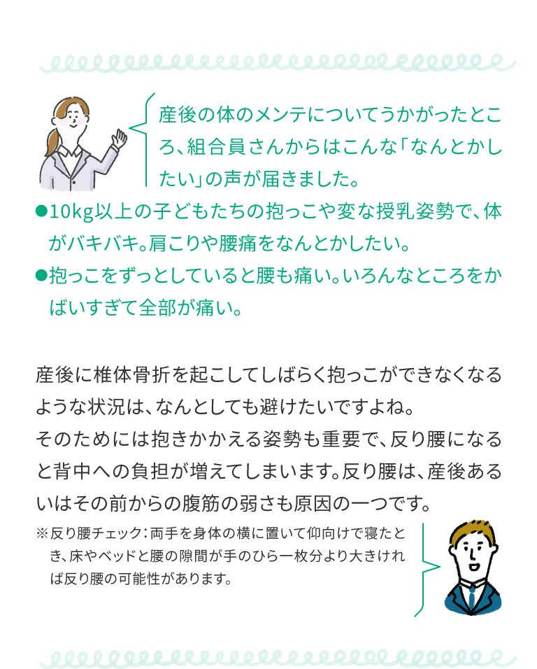 産後に椎体骨折を起こしてしばらく抱っこができなくなるような状況は、なんとしても避けたいですよね。そのためには抱きかかえる姿勢も重要で、反り腰になると背中への負担が増えてしまいます。反り腰は、産後あるいはその前からの腹筋の弱さも原因の一つです。