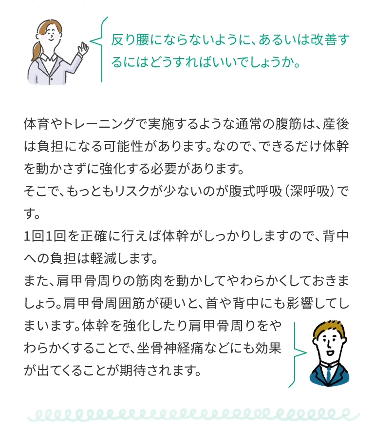 反り腰にならないように、あるいは改善するにはどうすればいいでしょうか。体育やトレーニングで実施するような通常の腹筋は、産後は負担になる可能性があります。なので、できるだけ体幹を動かさずに強化する必要があります。そこで、もっともリスクが少ないのが腹式呼吸（深呼吸）です。
1回1回を正確に行えば体幹がしっかりしますので、背中への負担は軽減します。また、肩甲骨周りの筋肉を動かしてやわらかくしておきましょう。肩甲骨周囲筋が硬いと、首や背中にも影響してしまいます。体幹を強化したり肩甲骨周りをやわらかくすることで、坐骨神経痛などにも効果が出てくることが期待されます。
