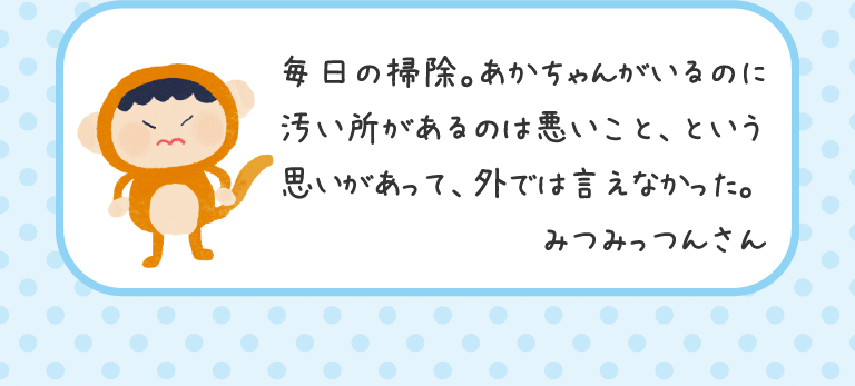 毎日の掃除。あかちゃんがいるのに汚い所があるのは悪いこと、という思いがあって、外では言えなかった。
みつみっつんさん
