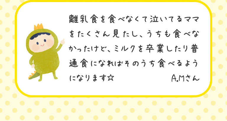 離乳食を食べなくて泣いてるママをたくさん見たし、うちも食べなかったけど、ミルクを卒業したり普通食になればそのうち食べるようになります☆
A.Mさん
