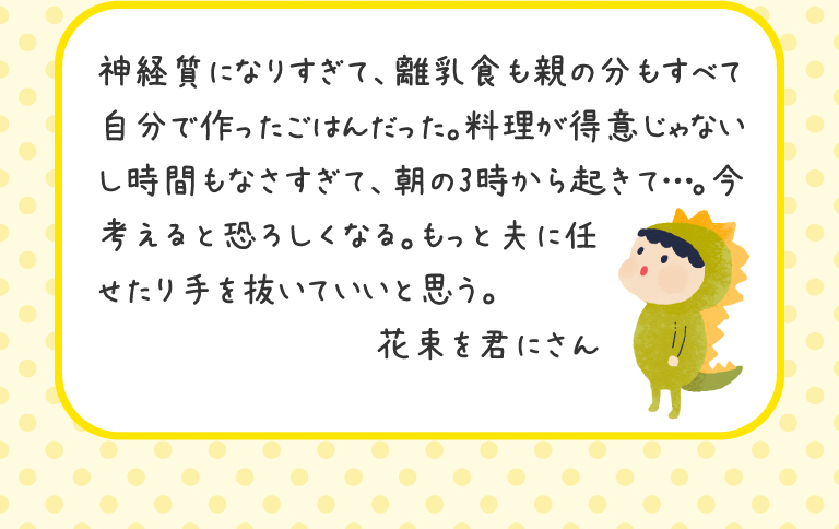 神経質になりすぎて、離乳食も親の分もすべて自分で作ったごはんだった。料理が得意じゃないし時間もなさすぎて、朝の3時から起きて…。今考えると恐ろしくなる。もっと夫に任せたり手を抜いていいと思う。
花束を君にさん
