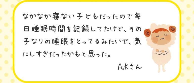 なかなか寝ない子どもだったので毎日睡眠時間を記録してたけど、その子なりの睡眠をとってるみたいで、気にしすぎだったかもと思った。
A.Kさん
