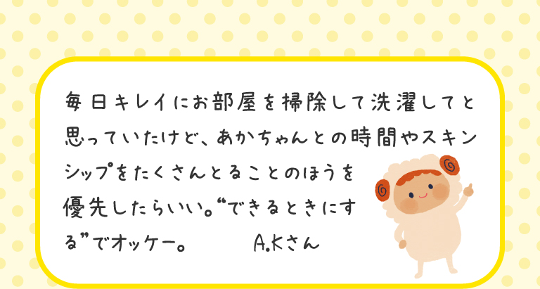 毎日キレイにお部屋を掃除して洗濯してと思っていたけど、あかちゃんとの時間やスキンシップをたくさんとることのほうを優先したらいい。“できるときにする”でオッケー。
A.Kさん
