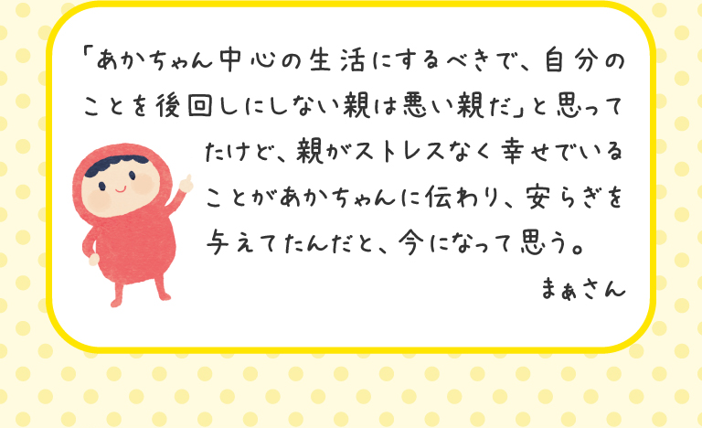 「あかちゃん中心の生活にするべきで、自分のことを後回しにしない親は悪い親だ」と思ってたけど、親がストレスなく幸せでいることがあかちゃんに伝わり、安らぎを与えてたんだと、今になって思う。
まぁさん
