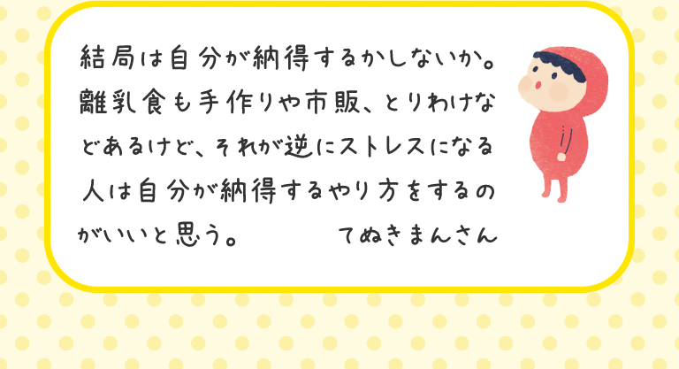 結局は自分が納得するかしないか。離乳食も手作りや市販、とりわけなどあるけど、それが逆にストレスになる人は自分が納得するやり方をするのがいいと思う。
てぬきまんさん

