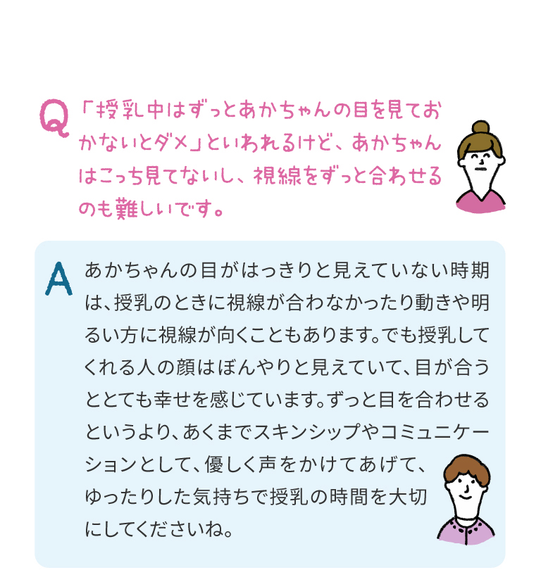 あかちゃんの目がはっきりと見えていない時期は、授乳のときに視線が合わなかったり動きや明るい方に視線が向くこともあります。でも授乳してくれる人の顔はぼんやりと見えていて、目が合うととても幸せを感じています。ずっと目を合わせるというより、あくまでスキンシップやコミュニケーションとして、優しく声をかけてあげて、ゆったりした気持ちで授乳の時間を大切にしてくださいね。
