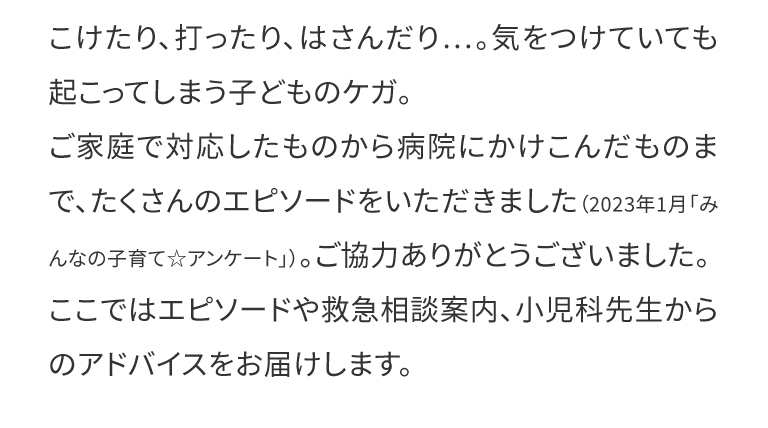  こけたり、打ったり、はさんだり…。気をつけていても起こってしまう子どものケガ。ご家庭で対応したものから病院にかけこんだものまで、たくさんのエピソードをいただきました（2023年1月「みんなの子育て☆アンケート」）。ご協力ありがとうございました。ここではエピソードや救急相談案内、小児科先生からのアドバイスをお届けします。
