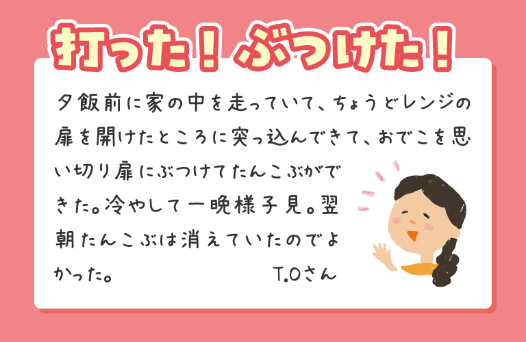 夕飯前に家の中を走っていて、ちょうどレンジの扉を開けたところに突っ込んできて、おでこを思い切り扉にぶつけてたんこぶができた。冷やして一晩様子見。翌朝たんこぶは消えていたのでよかった。
T.Oさん