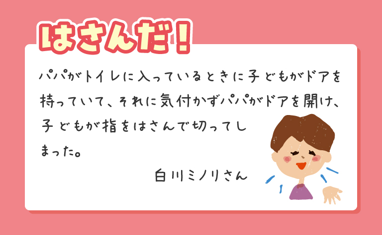 パパがトイレに入っているときに子どもがドアを持っていて、それに気付かずパパがドアを開け、子どもが指をはさんで切ってしまった。白川ミノリさん
