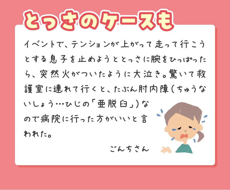 イベントで、テンションが上がって走って行こうとする息子を止めようととっさに腕をひっぱったら、突然火がついたように大泣き。驚いて救護室に連れて行くと、たぶん肘内障（ちゅうないしょう…ひじの「亜脱臼」）なので病院に行った方がいいと言われた。ごんちさん