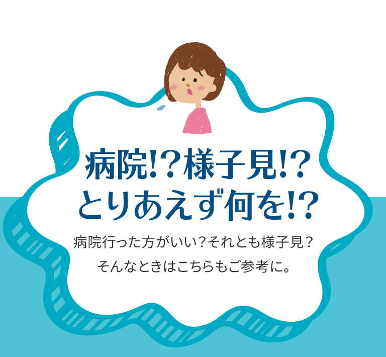 病院!? 様子見!?　とりあえず何を!? 病院行った方がいい？ それとも様子見？　そんなときはこちらもご参考に。