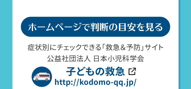 ホームページで判断の目安を見る。症状別にチェックできる「救急＆予防」サイト公益社団法人 日本小児科学会。子どもの救急　http://kodomo-qq.jp/　