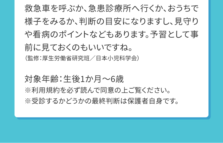 救急車を呼ぶか、急患診療所へ行くか、おうちで様子をみるか、判断の目安になりますし、見守りや看病のポイントなどもあります。予習として事前に見ておくのもいいですね。（監修：厚生労働省研究班／日本小児科学会）