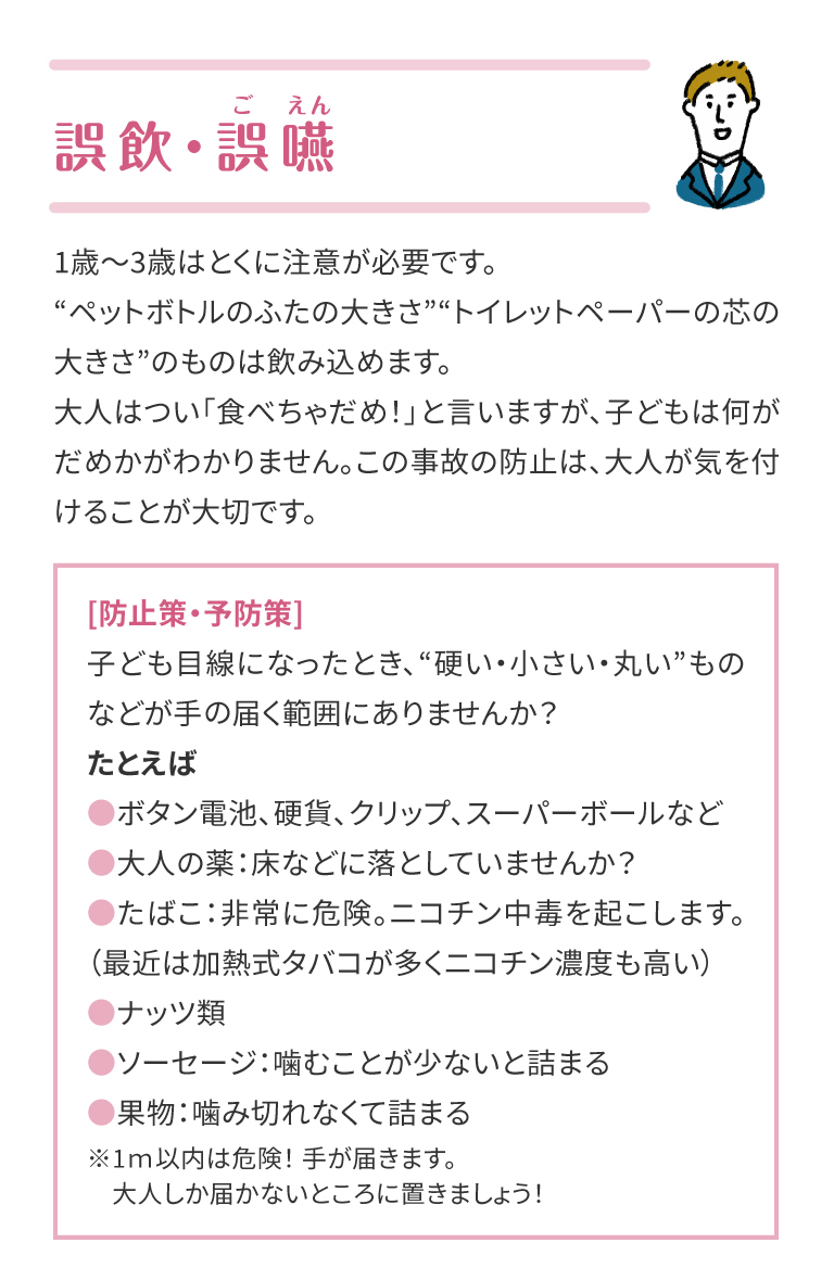 誤飲・誤嚥(ごえん)。1歳～3歳はとくに注意が必要です。
“ペットボトルのふたの大きさ”“トイレットペーパーの芯の大きさ”のものは飲み込めます。大人はつい「食べちゃだめ！」と言いますが、子どもは何がだめかがわかりません。この事故の防止は、大人が気を付けることが大切です。