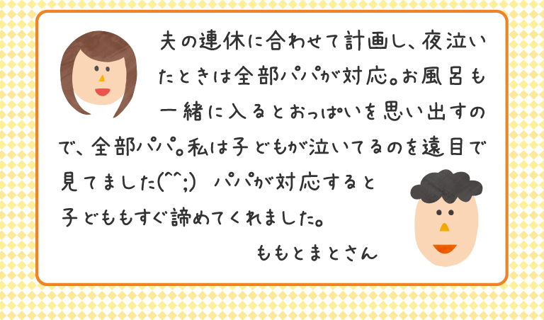 夫の連休に合わせて計画し、夜泣いたときは全部パパが対応。お風呂も一緒に入るとおっぱいを思い出すので、全部パパ。私は子どもが泣いてるのを遠目で見てました(^^;)　パパが対応すると子どももすぐ諦めてくれました。
ももとまとさん