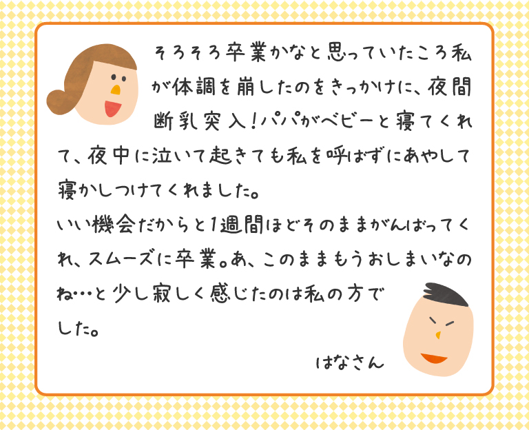 そろそろ卒業かなと思っていたころ私が体調を崩したのをきっかけに、夜間断乳突入！ パパがベビーと寝てくれて、夜中に泣いて起きても私を呼ばずにあやして寝かしつけてくれました。
いい機会だからと1週間ほどそのままがんばってくれ、スムーズに卒業。あ、このままもうおしまいなのね…と少し寂しく感じたのは私の方でした。
はなさん