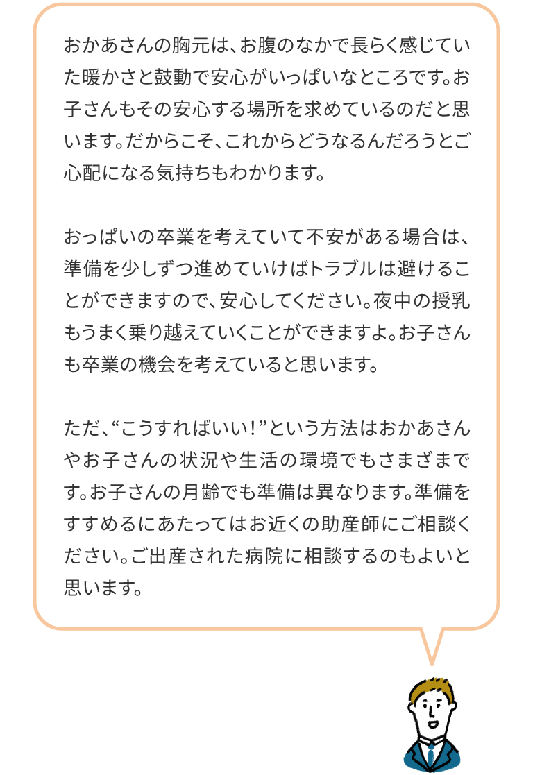 おかあさんの胸元は、お腹のなかで長らく感じていた暖かさと鼓動で安心がいっぱいなところです。お子さんもその安心する場所を求めているのだと思います。だからこそ、これからどうなるんだろうとご心配になる気持ちもわかります。おっぱいの卒業を考えていて不安がある場合は、準備を少しずつ進めていけばトラブルは避けることができますので、安心してください。夜中の授乳もうまく乗り越えていくことができますよ。お子さんも卒業の機会を考えていると思います。ただ、“こうすればいい！”という方法はおかあさんやお子さんの状況や生活の環境でもさまざまです。お子さんの月齢でも準備は異なります。準備をすすめるにあたってはお近くの助産師にご相談ください。ご出産された病院に相談するのもよいと思います。
