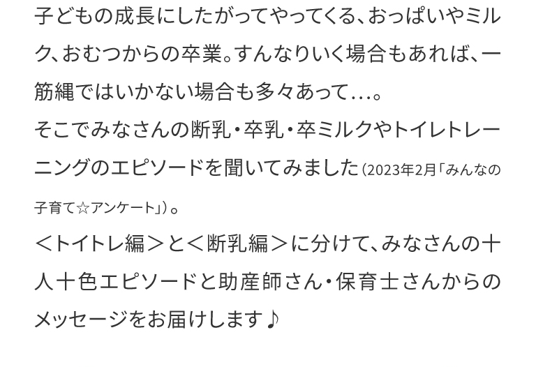  子どもの成長にしたがってやってくる、おっぱいやミルク、おむつからの卒業。すんなりいく場合もあれば、一筋縄ではいかない場合も多々あって…。
そこでみなさんの断乳・卒乳・卒ミルクやトイレトレーニングのエピソードを聞いてみました（2023年2月「みんなの子育て☆アンケート」）。
＜トイトレ編＞と＜断乳編＞に分けて、みなさんの十人十色エピソードと助産師さん・保育士さんからのメッセージをお届けします♪
