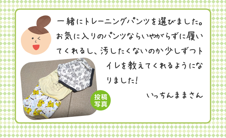 一緒にトレーニングパンツを選びました。お気に入りのパンツならいやがらずに履いてくれるし、汚したくないのか少しずつトイレを教えてくれるようになりました！