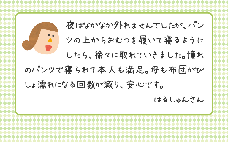 夜はなかなか外れませんでしたが、パンツの上からおむつを履いて寝るようにしたら、徐々に取れていきました。憧れのパンツで寝られて本人も満足。母も布団がびしょ濡れになる回数が減り、安心です。