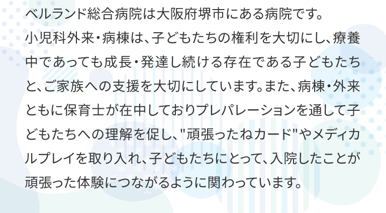 ベルランド総合病院は大阪府堺市にある病院です。
小児科外来・病棟は、子どもたちの権利を大切にし、療養中であっても成長・発達し続ける存在である子どもたちと、ご家族への支援を大切にしています。また、病棟・外来ともに保育士が在中しておりプレパレーションを通して子どもたちへの理解を促し、頑張ったねカードやメディカルプレイを取り入れ、子どもたちにとって、入院したことが頑張った体験につながるように関わっています。