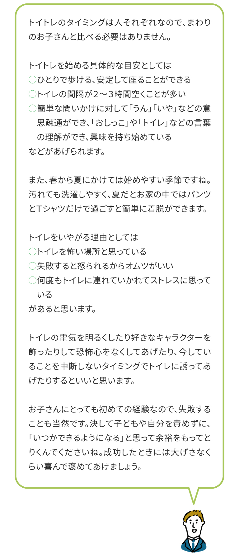 トイトレのタイミングは人それぞれなので、まわりのお子さんと比べる必要はありません。トイトレを始める具体的な目安としては・ひとりで歩ける、安定して座ることができる・トイレの間隔が２～３時間空くことが多い・簡単な問いかけに対して「うん」「いや」などの意思疎通ができ、「おしっこ」や「トイレ」などの言葉の理解ができ、興味を持ち始めているなどがあげられます。また、春から夏にかけては始めやすい季節ですね。汚れても洗濯しやすく、夏だとお家の中ではパンツとＴシャツだけで過ごすと簡単に着脱ができます。トイレをいやがる理由としては・トイレを怖い場所と思っている・失敗すると怒られるからオムツがいい・何度もトイレに連れていかれてストレスに思っているがあると思います。トイレの電気を明るくしたり好きなキャラクターを飾ったりして恐怖心をなくしてあげたり、今していることを中断しないタイミングでトイレに誘ってあげたりするといいと思います。お子さんにとっても初めての経験なので、失敗することも当然です。決して子どもや自分を責めずに、「いつかできるようになる」と思って余裕をもってとりくんでくださいね。成功したときには大げさなくらい喜んで褒めてあげましょう。

